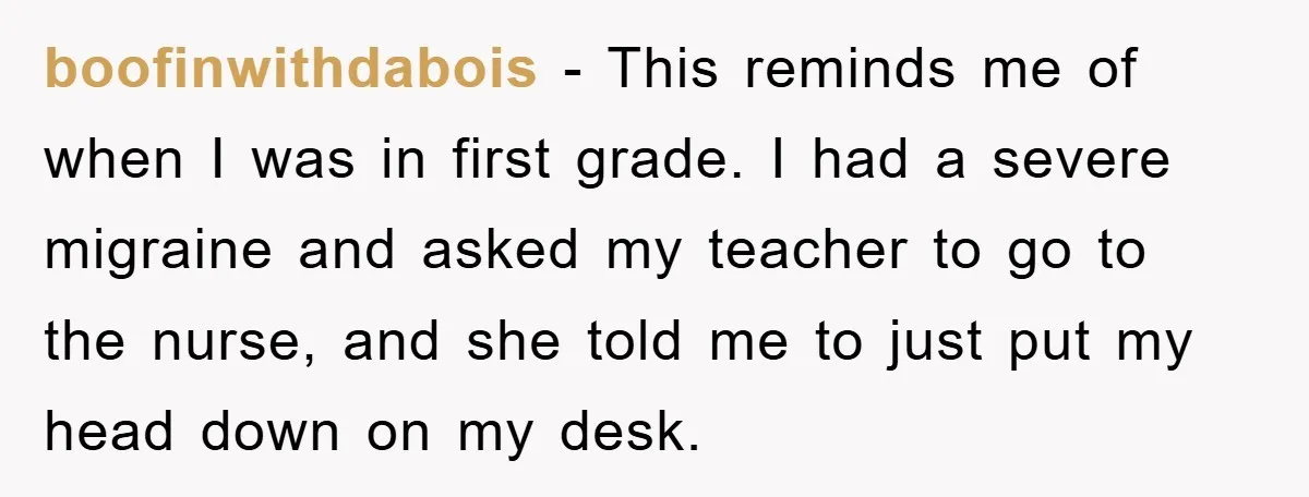 boofinwithdabois − This reminds me of when I was in first grade. I had a severe migraine and asked my teacher to go to the nurse, and she told me...