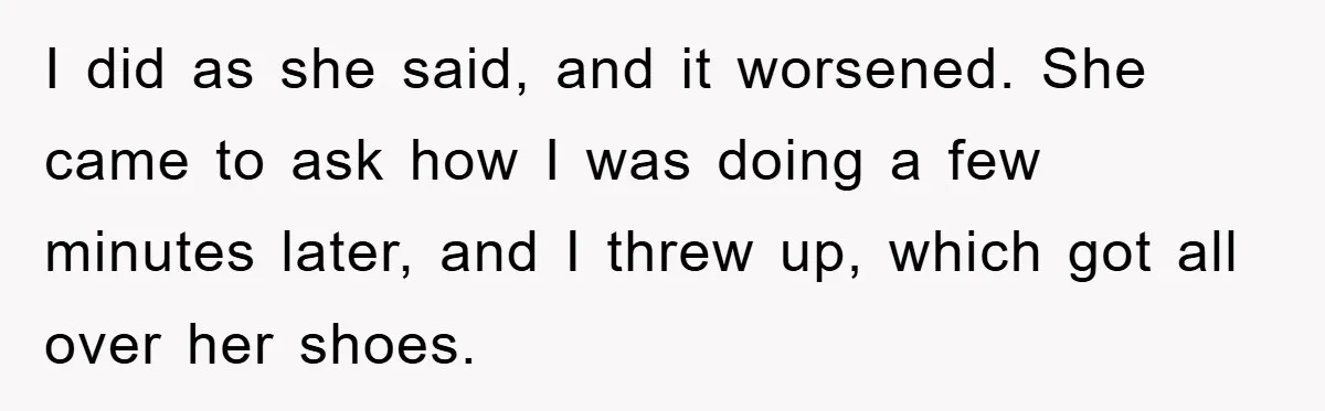 I did as she said, and it worsened. She came to ask how I was doing a few minutes later, and I threw up, which got all over her shoes.