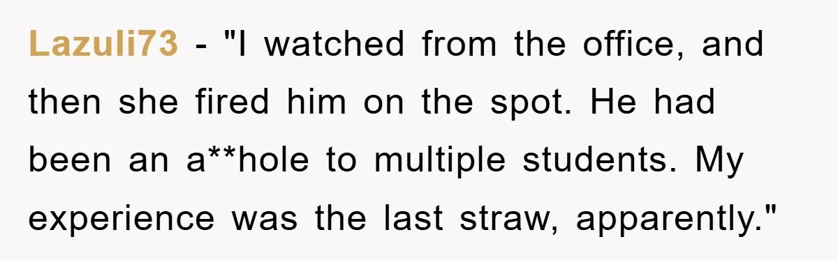 Lazuli73 − "I watched from the office, and then she fired him on the spot. He had been an a**hole to multiple students. My experience was the last straw, apparently."