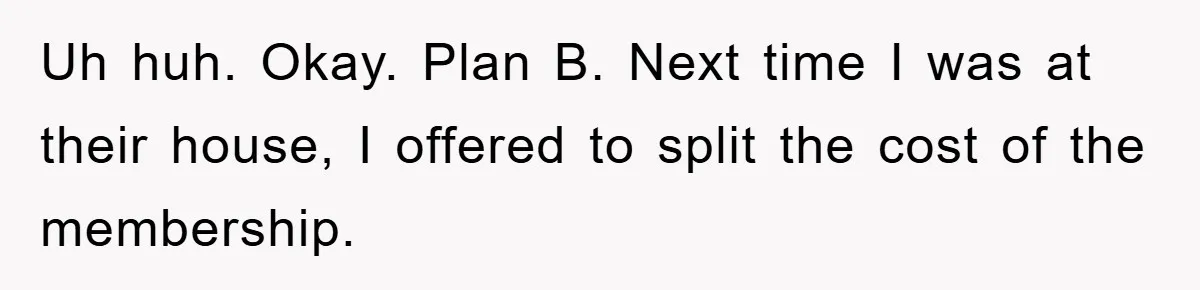 Uh huh. Okay. Plan B. Next time I was at their house, I offered to split the cost of the membership.