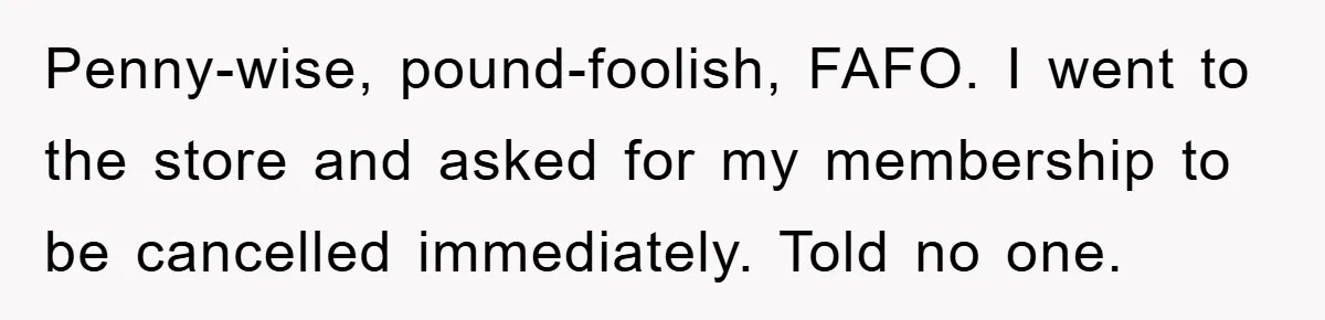 Penny-wise, pound-foolish, FAFO. I went to the store and asked for my membership to be cancelled immediately. Told no one.