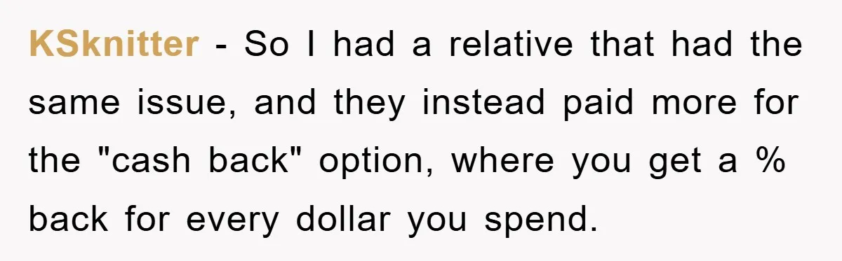 KSknitter − So I had a relative that had the same issue, and they instead paid more for the "cash back" option, where you get a % back for every...