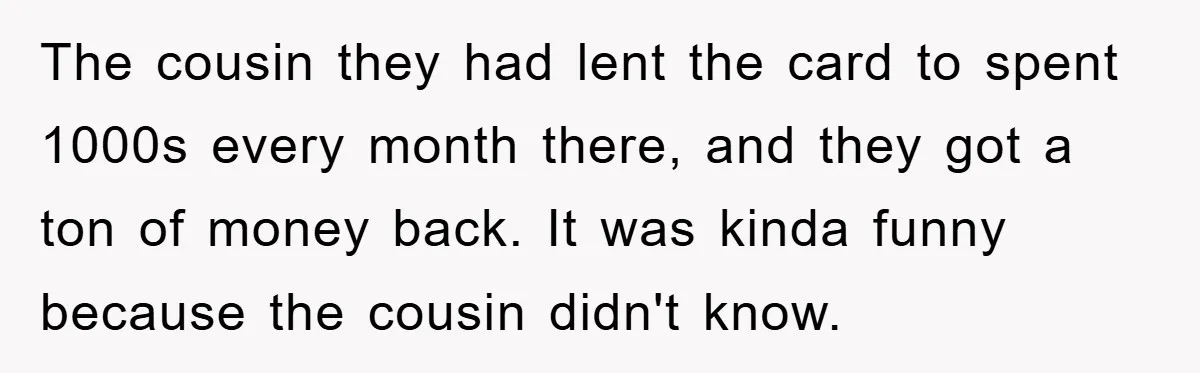 The cousin they had lent the card to spent 1000s every month there, and they got a ton of money back. It was kinda funny because the cousin didn't know.