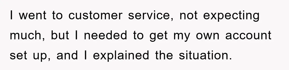 I went to customer service, not expecting much, but I needed to get my own account set up, and I explained the situation.