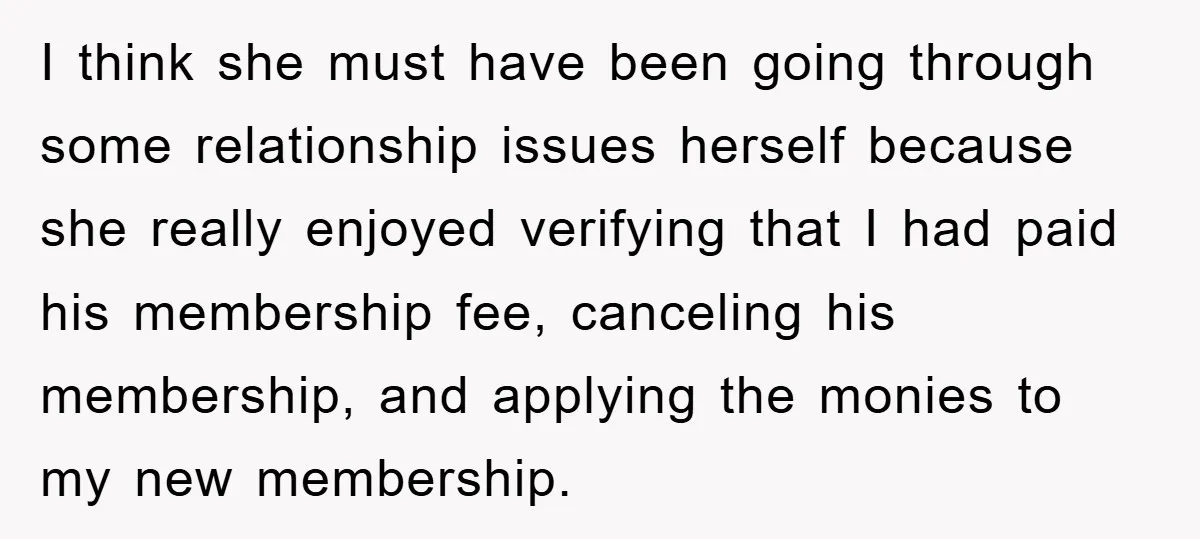 I think she must have been going through some relationship issues herself because she really enjoyed verifying that I had paid his membership fee, canceling his membership, and applying the...