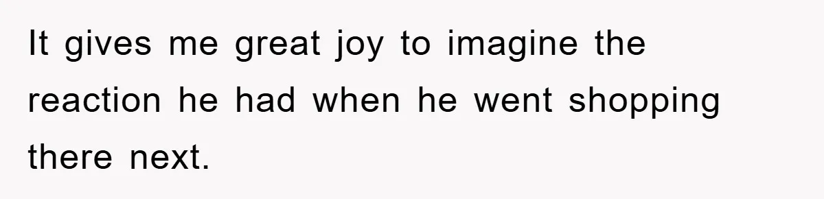 It gives me great joy to imagine the reaction he had when he went shopping there next.
