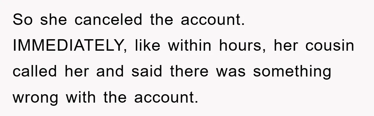 So she canceled the account. IMMEDIATELY, like within hours, her cousin called her and said there was something wrong with the account.