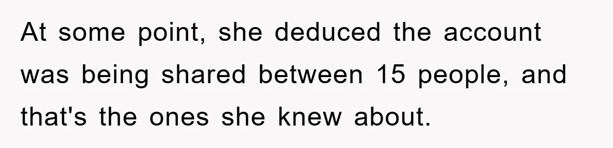 At some point, she deduced the account was being shared between 15 people, and that's the ones she knew about.