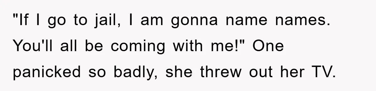 "If I go to jail, I am gonna name names. You'll all be coming with me!" One panicked so badly, she threw out her TV.
