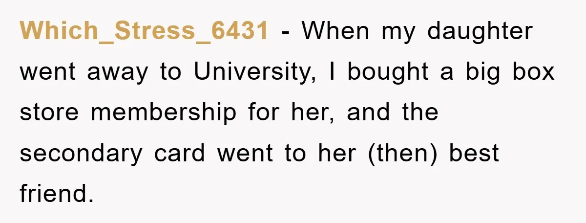 Which_Stress_6431 − When my daughter went away to University, I bought a big box store membership for her, and the secondary card went to her (then) best friend.