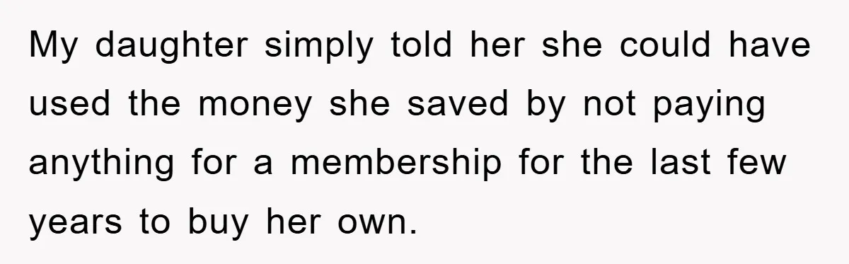My daughter simply told her she could have used the money she saved by not paying anything for a membership for the last few years to buy her own.