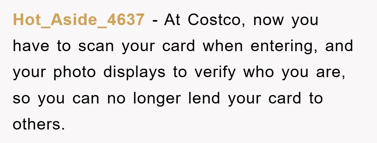 Hot_Aside_4637 − At Costco, now you have to scan your card when entering, and your photo displays to verify who you are, so you can no longer lend your card...