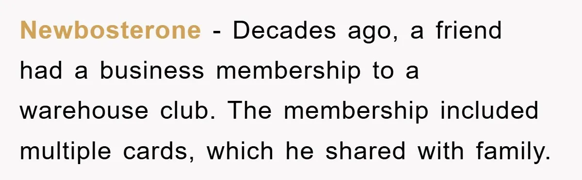 Newbosterone − Decades ago, a friend had a business membership to a warehouse club. The membership included multiple cards, which he shared with family.