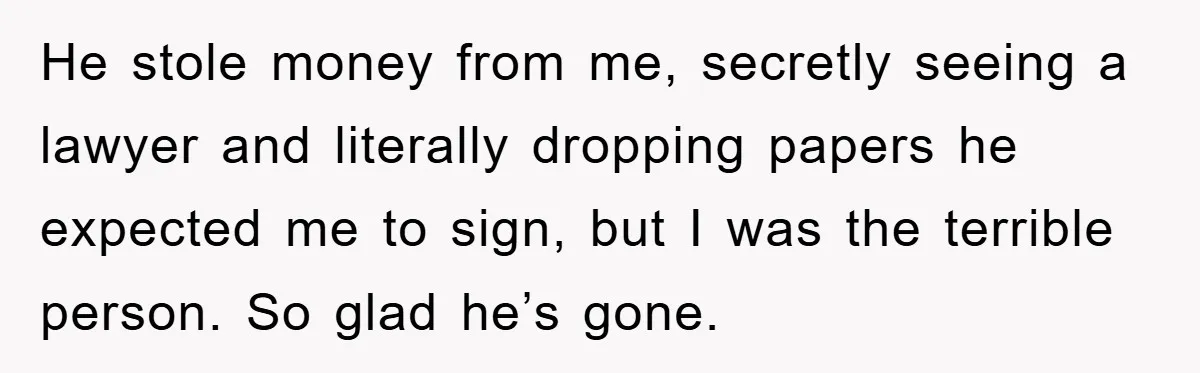 He stole money from me, secretly seeing a lawyer and literally dropping papers he expected me to sign, but I was the terrible person. So glad he’s gone.