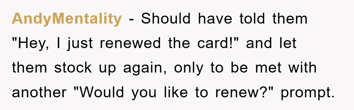 AndyMentality − Should have told them "Hey, I just renewed the card!" and let them stock up again, only to be met with another "Would you like to renew?" prompt.