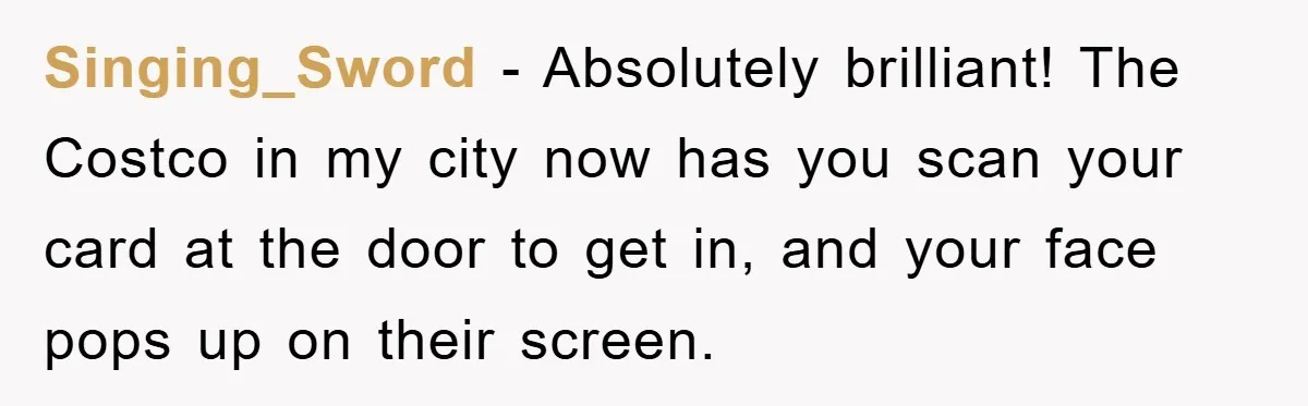 Singing_Sword − Absolutely brilliant! The Costco in my city now has you scan your card at the door to get in, and your face pops up on their screen.