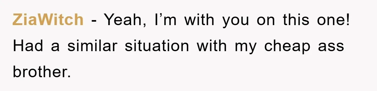 ZiaWitch − Yeah, I’m with you on this one! Had a similar situation with my cheap ass brother.