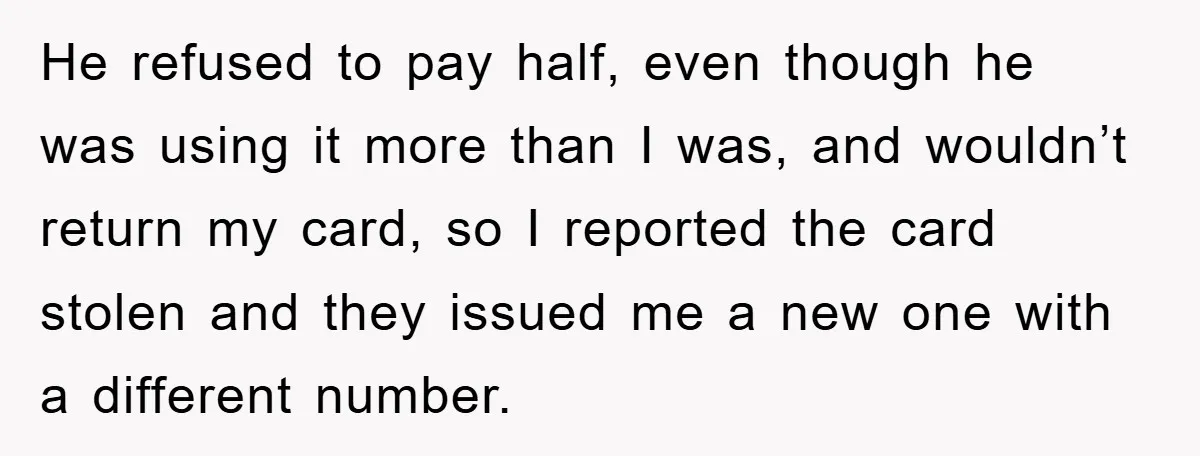 He refused to pay half, even though he was using it more than I was, and wouldn’t return my card, so I reported the card stolen and they issued me...