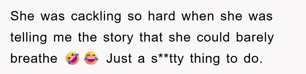 She was cackling so hard when she was telling me the story that she could barely breathe 🤣😂 Just a s**tty thing to do.