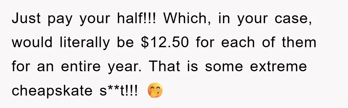 Just pay your half!!! Which, in your case, would literally be $12.50 for each of them for an entire year. That is some extreme cheapskate s**t!!! 🤭