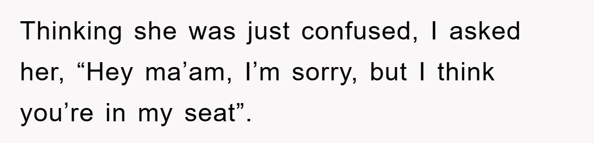Thinking she was just confused, I asked her, “Hey ma’am, I’m sorry, but I think you’re in my seat”.