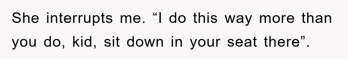 She interrupts me. “I do this way more than you do, kid, sit down in your seat there”.