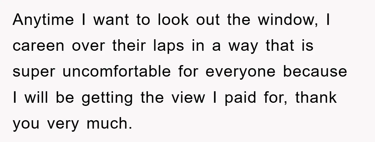 Anytime I want to look out the window, I careen over their laps in a way that is super uncomfortable for everyone because I will be getting the view I...