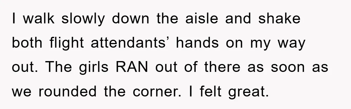 I walk slowly down the aisle and shake both flight attendants’ hands on my way out. The girls RAN out of there as soon as we rounded the corner. I...