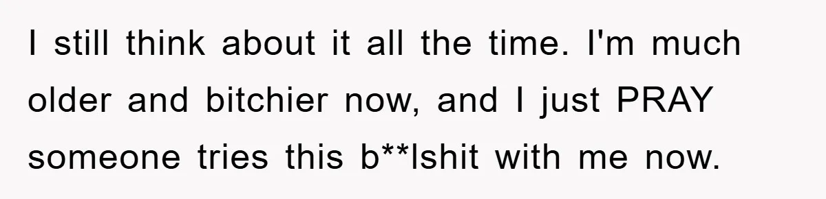 I still think about it all the time. I'm much older and bitchier now, and I just PRAY someone tries this b**lshit with me now.