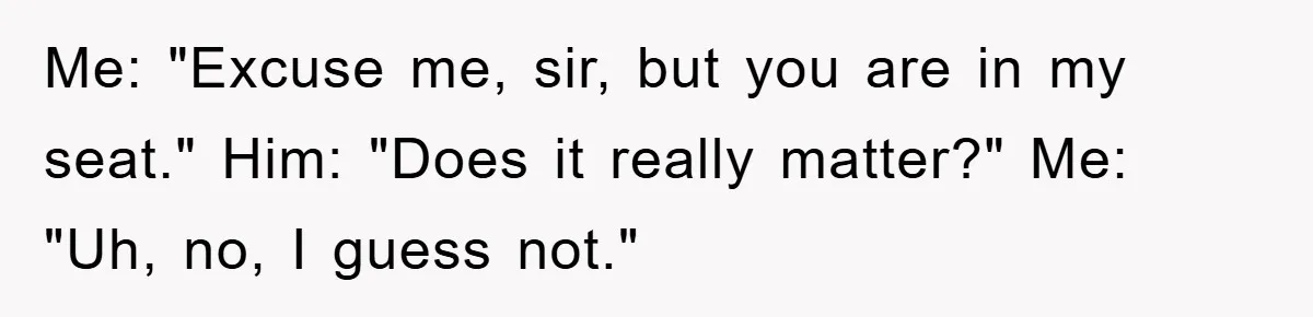 Me: "Excuse me, sir, but you are in my seat." Him: "Does it really matter?" Me: "Uh, no, I guess not."