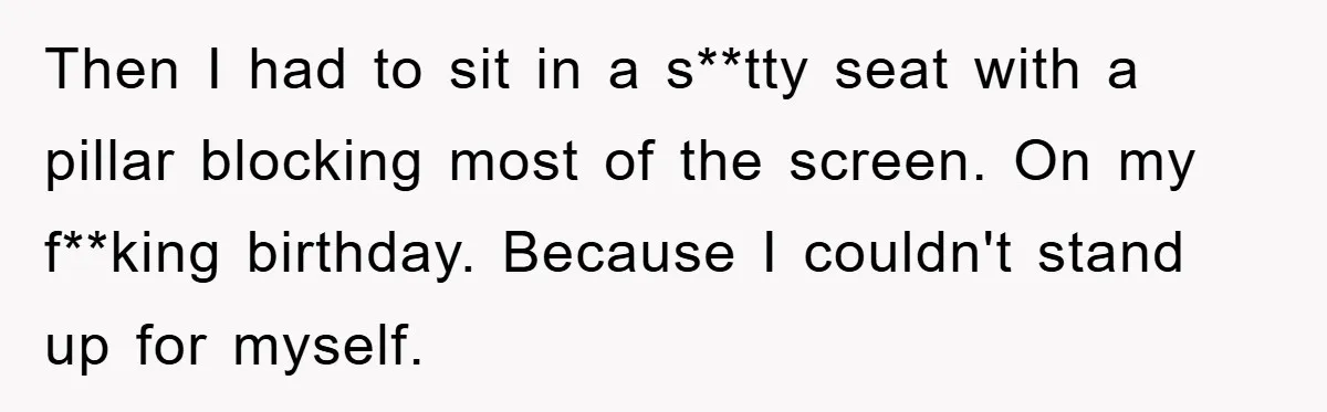 Then I had to sit in a s**tty seat with a pillar blocking most of the screen. On my f**king birthday. Because I couldn't stand up for myself.
