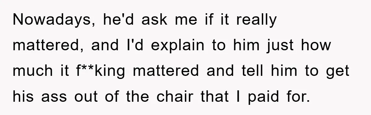Nowadays, he'd ask me if it really mattered, and I'd explain to him just how much it f**king mattered and tell him to get his ass out of the chair...