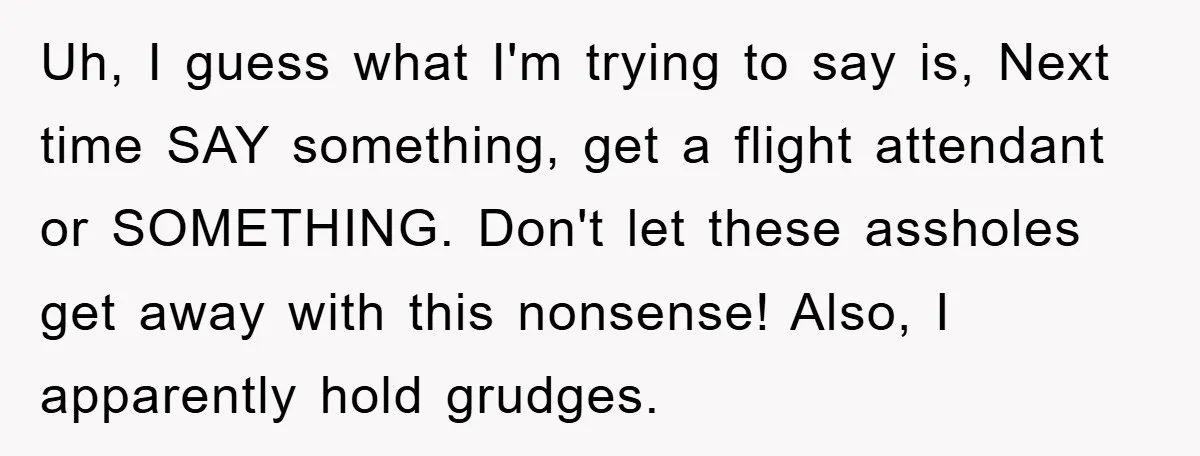 Uh, I guess what I'm trying to say is, Next time SAY something, get a flight attendant or SOMETHING. Don't let these assholes get away with this nonsense! Also, I...