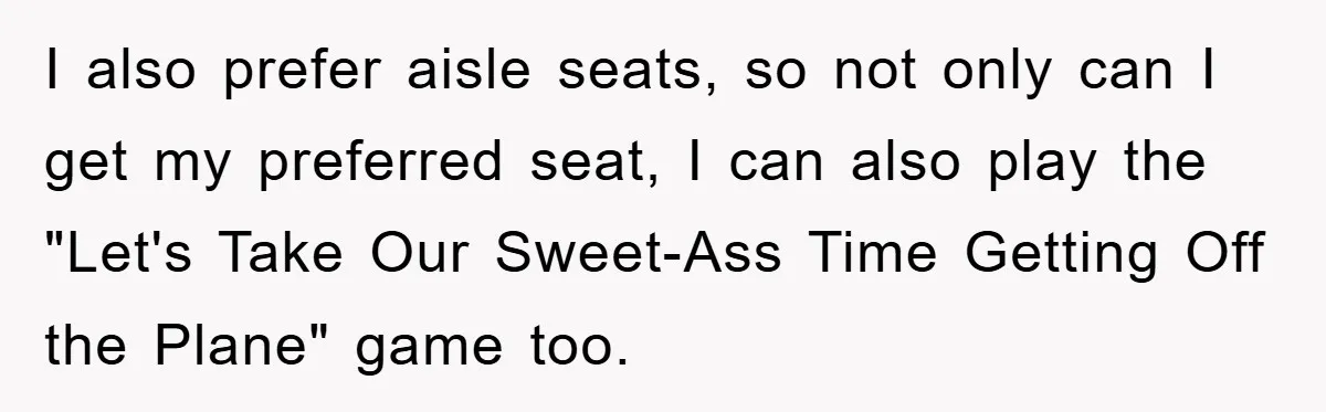 I also prefer aisle seats, so not only can I get my preferred seat, I can also play the "Let's Take Our Sweet-Ass Time Getting Off the Plane" game too.