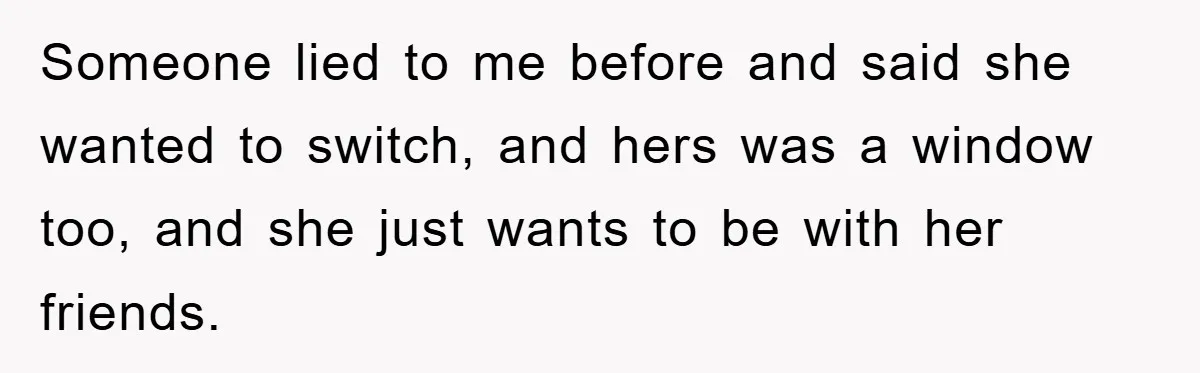 Someone lied to me before and said she wanted to switch, and hers was a window too, and she just wants to be with her friends.