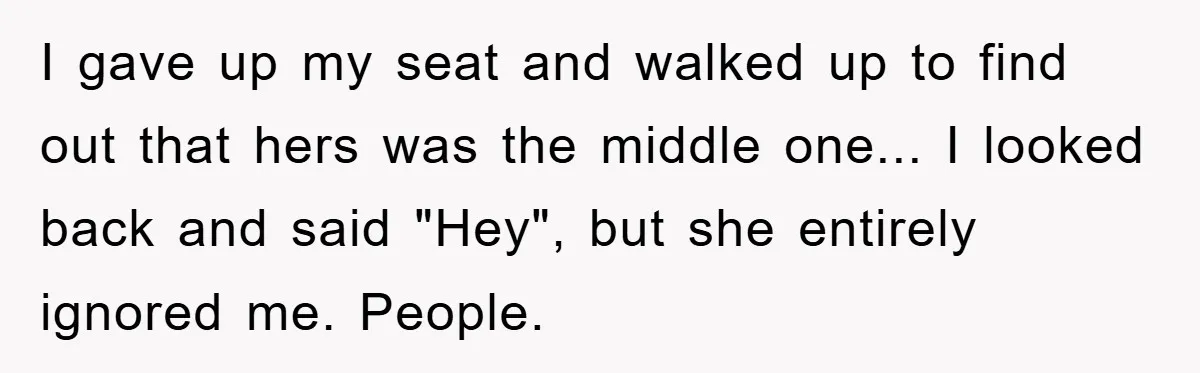 I gave up my seat and walked up to find out that hers was the middle one... I looked back and said "Hey", but she entirely ignored me. People.
