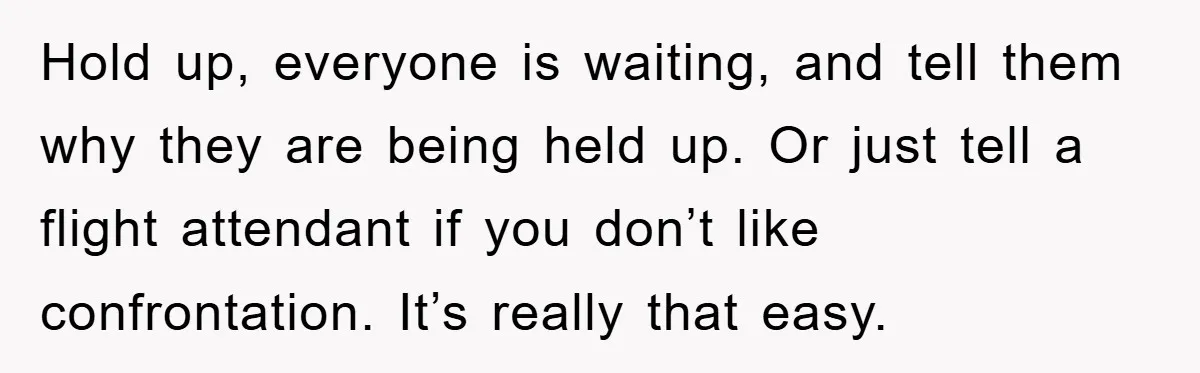 Hold up, everyone is waiting, and tell them why they are being held up. Or just tell a flight attendant if you don’t like confrontation. It’s really that easy.