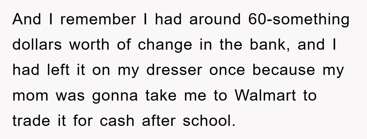 And I remember I had around 60-something dollars worth of change in the bank, and I had left it on my dresser once because my mom was gonna take me...