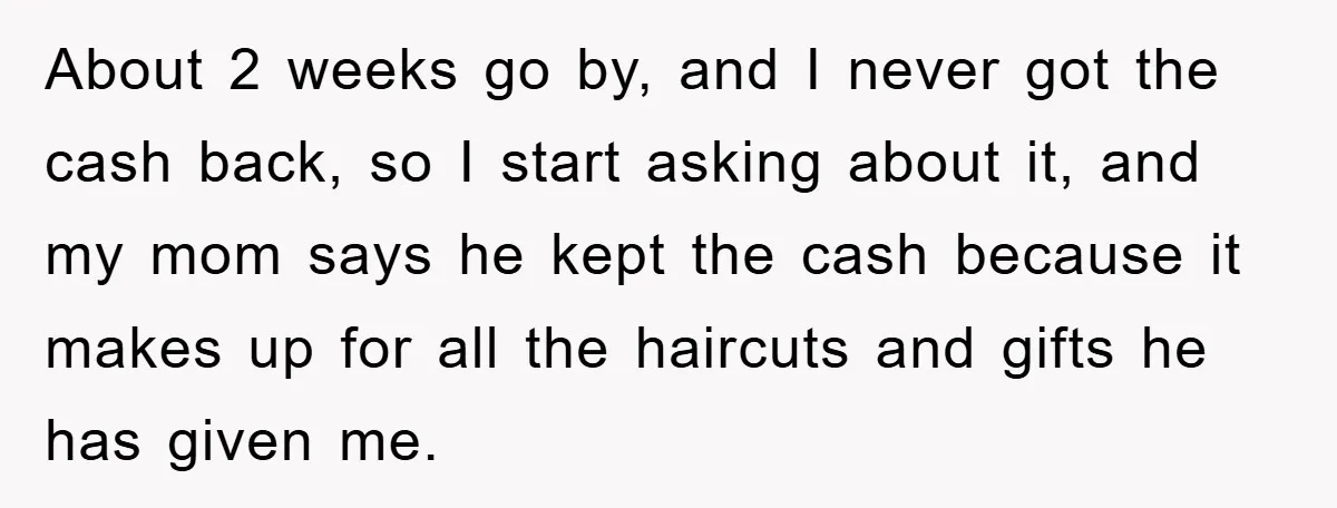 About 2 weeks go by, and I never got the cash back, so I start asking about it, and my mom says he kept the cash because it makes up...