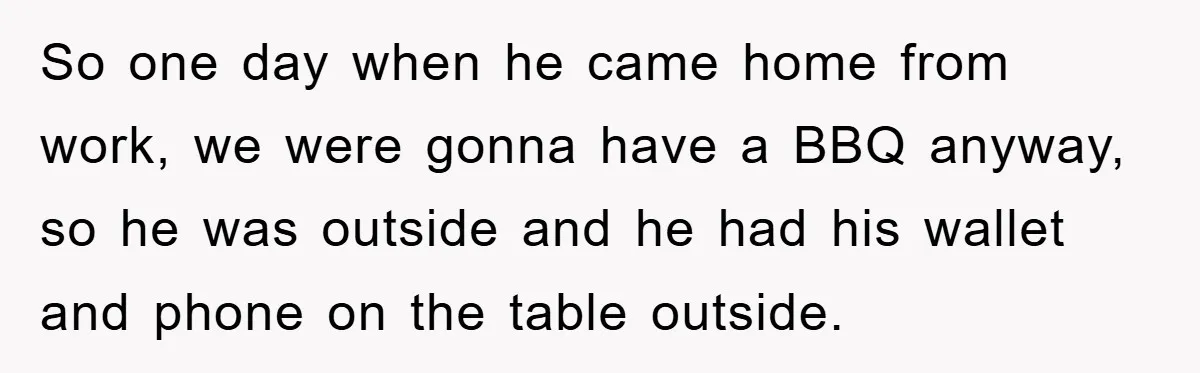 So one day when he came home from work, we were gonna have a BBQ anyway, so he was outside and he had his wallet and phone on the table...