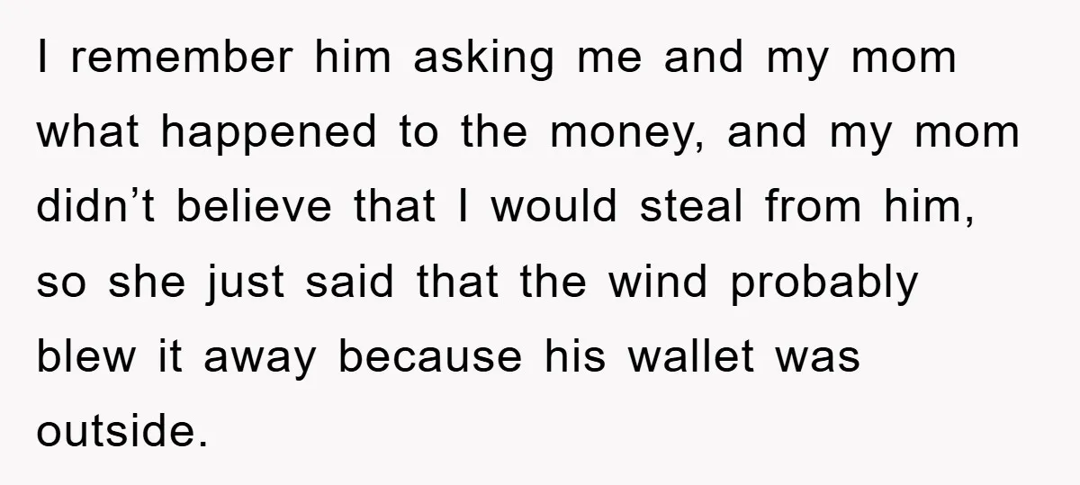 I remember him asking me and my mom what happened to the money, and my mom didn’t believe that I would steal from him, so she just said that the...