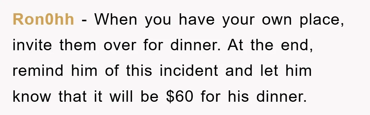 Ron0hh − When you have your own place, invite them over for dinner. At the end, remind him of this incident and let him know that it will be $60...