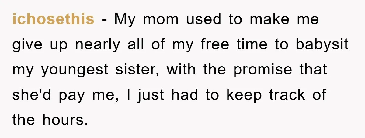 ichosethis − My mom used to make me give up nearly all of my free time to babysit my youngest sister, with the promise that she'd pay me, I just...