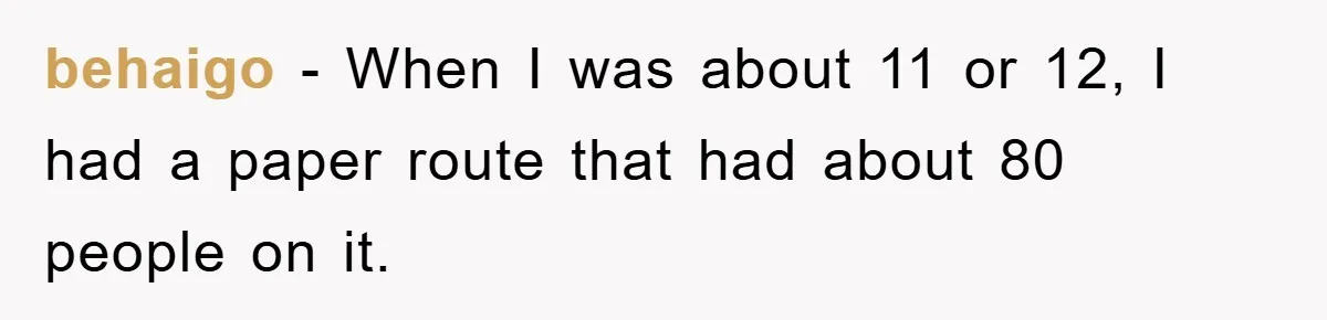 behaigo − When I was about 11 or 12, I had a paper route that had about 80 people on it.