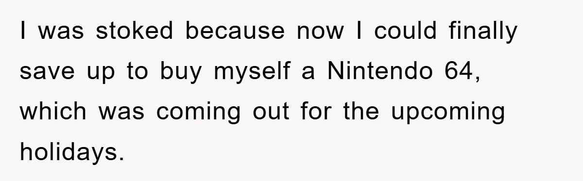 I was stoked because now I could finally save up to buy myself a Nintendo 64, which was coming out for the upcoming holidays.