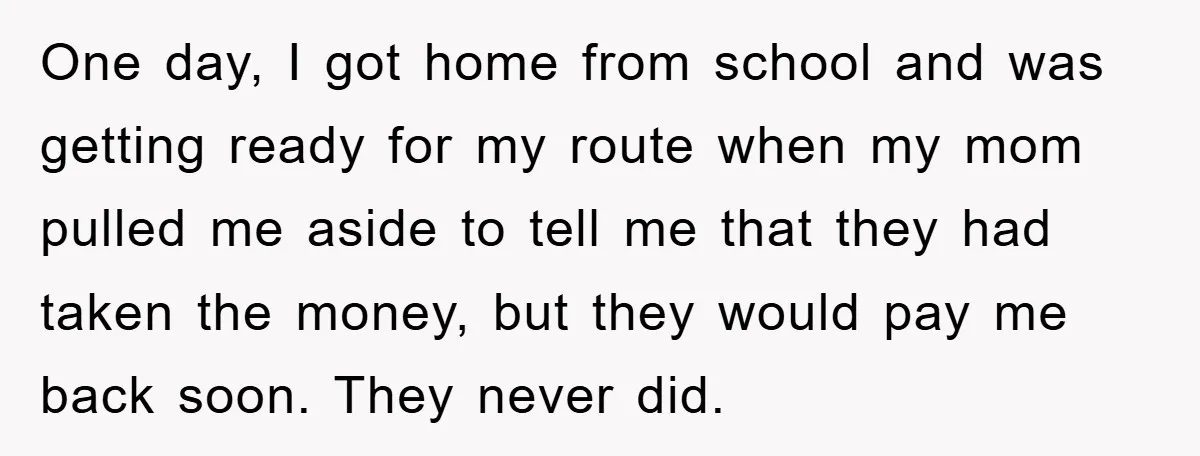 One day, I got home from school and was getting ready for my route when my mom pulled me aside to tell me that they had taken the money, but...