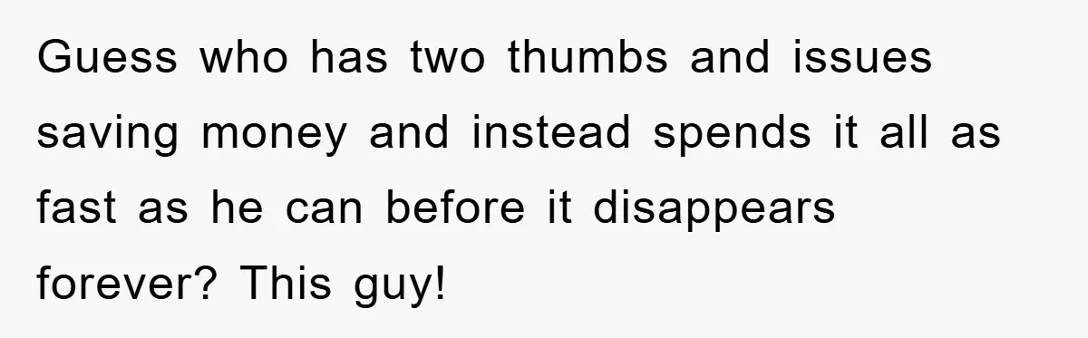Guess who has two thumbs and issues saving money and instead spends it all as fast as he can before it disappears forever? This guy!