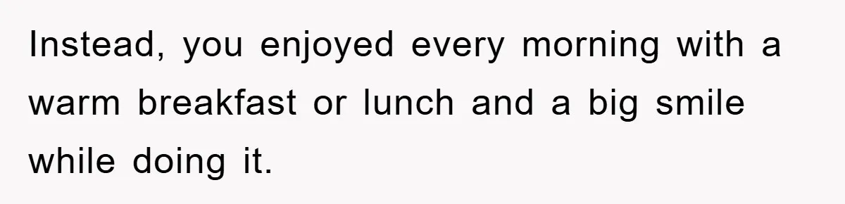 Instead, you enjoyed every morning with a warm breakfast or lunch and a big smile while doing it.