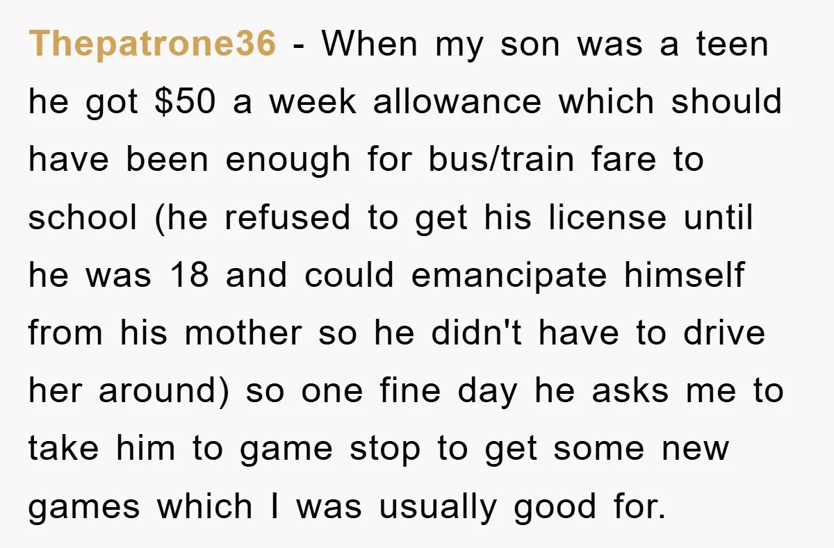 Thepatrone36 − When my son was a teen he got $50 a week allowance which should have been enough for bus/train fare to school (he refused to get his license...