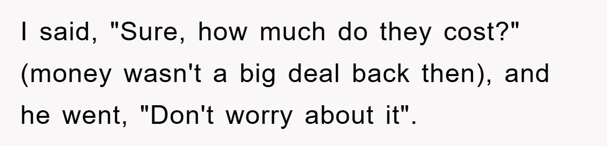 I said, "Sure, how much do they cost?" (money wasn't a big deal back then), and he went, "Don't worry about it".